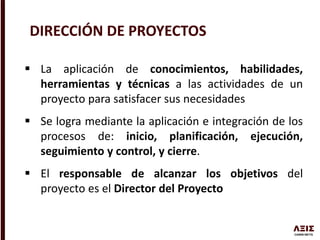  La aplicación de conocimientos, habilidades,
herramientas y técnicas a las actividades de un
proyecto para satisfacer sus necesidades
 Se logra mediante la aplicación e integración de los
procesos de: inicio, planificación, ejecución,
seguimiento y control, y cierre.
 El responsable de alcanzar los objetivos del
proyecto es el Director del Proyecto
DIRECCIÓN DE PROYECTOS
 