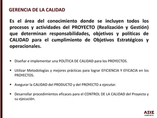 GERENCIA DE LA CALIDAD
Es el área del conocimiento donde se incluyen todos los
procesos y actividades del PROYECTO (Realización y Gestión)
que determinan responsabilidades, objetivos y políticas de
CALIDAD para el cumplimiento de Objetivos Estratégicos y
operacionales.
 Diseñar e implementar una POLÍTICA DE CALIDAD para los PROYECTOS.
 Utilizar Metodologías y mejores prácticas para lograr EFICIENCIA Y EFICACIA en los
PROYECTOS.
 Asegurar la CALIDAD del PRODUCTO y del PROYECTO a ejecutar.
 Desarrollar procedimientos eficaces para el CONTROL DE LA CALIDAD del Proyecto y
su ejecución.
 