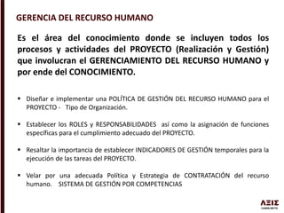 GERENCIA DEL RECURSO HUMANO
Es el área del conocimiento donde se incluyen todos los
procesos y actividades del PROYECTO (Realización y Gestión)
que involucran el GERENCIAMIENTO DEL RECURSO HUMANO y
por ende del CONOCIMIENTO.
 Diseñar e implementar una POLÍTICA DE GESTIÓN DEL RECURSO HUMANO para el
PROYECTO - Tipo de Organización.
 Establecer los ROLES y RESPONSABILIDADES así como la asignación de funciones
específicas para el cumplimiento adecuado del PROYECTO.
 Resaltar la importancia de establecer INDICADORES DE GESTIÓN temporales para la
ejecución de las tareas del PROYECTO.
 Velar por una adecuada Política y Estrategia de CONTRATACIÓN del recurso
humano. SISTEMA DE GESTIÓN POR COMPETENCIAS
 