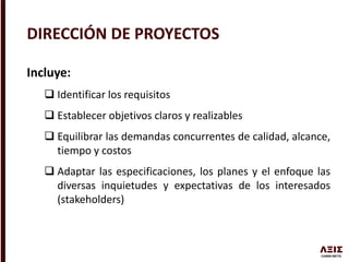 Incluye:
 Identificar los requisitos
 Establecer objetivos claros y realizables
 Equilibrar las demandas concurrentes de calidad, alcance,
tiempo y costos
 Adaptar las especificaciones, los planes y el enfoque las
diversas inquietudes y expectativas de los interesados
(stakeholders)
DIRECCIÓN DE PROYECTOS
 