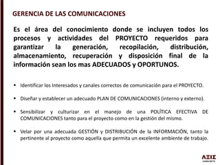 GERENCIA DE LAS COMUNICACIONES
Es el área del conocimiento donde se incluyen todos los
procesos y actividades del PROYECTO requeridos para
garantizar la generación, recopilación, distribución,
almacenamiento, recuperación y disposición final de la
información sean los mas ADECUADOS y OPORTUNOS.
 Identificar los Interesados y canales correctos de comunicación para el PROYECTO.
 Diseñar y establecer un adecuado PLAN DE COMUNICACIONES (interno y externo).
 Sensibilizar y culturizar en el manejo de una POLÍTICA EFECTIVA DE
COMUNICACIONES tanto para el proyecto como en la gestión del mismo.
 Velar por una adecuada GESTIÓN y DISTRIBUCIÓN de la INFORMACIÓN, tanto la
pertinente al proyecto como aquella que permita un excelente ambiente de trabajo.
 