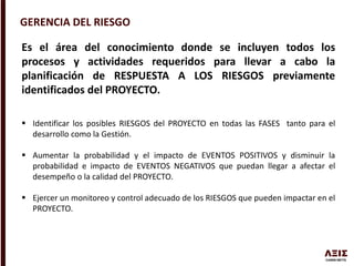 GERENCIA DEL RIESGO
Es el área del conocimiento donde se incluyen todos los
procesos y actividades requeridos para llevar a cabo la
planificación de RESPUESTA A LOS RIESGOS previamente
identificados del PROYECTO.
 Identificar los posibles RIESGOS del PROYECTO en todas las FASES tanto para el
desarrollo como la Gestión.
 Aumentar la probabilidad y el impacto de EVENTOS POSITIVOS y disminuir la
probabilidad e impacto de EVENTOS NEGATIVOS que puedan llegar a afectar el
desempeño o la calidad del PROYECTO.
 Ejercer un monitoreo y control adecuado de los RIESGOS que pueden impactar en el
PROYECTO.
 