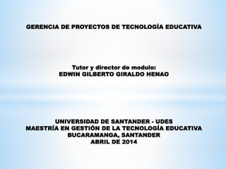 GERENCIA DE PROYECTOS DE TECNOLOGÍA EDUCATIVA
Tutor y director de modulo:
EDWIN GILBERTO GIRALDO HENAO
UNIVERSIDAD DE SANTANDER - UDES
MAESTRÍA EN GESTIÓN DE LA TECNOLOGÍA EDUCATIVA
BUCARAMANGA, SANTANDER
ABRIL DE 2014
 