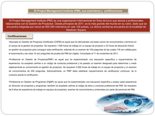 El Project Management Institute (PMI), sus estándares y certificaciones
El Project Management Institute (PMI) es una organización internacional sin fines de lucro que asocia a profesionales
relacionados con la Gestión de Proyectos Desde principios de 2011, es la más grande del mundo en su rubro, dado que se
encuentra integrada por cerca de 500 000 miembros en casi 100 países. La oficina central se encuentra en la localidad de
Newtown Square.
Certificaciones:
•Asociado en Gestión de Proyectos Certificado (CAPM) es aquel que ha demostrado una base común de conocimientos y términos en
el campo de la gestión de proyectos. Se requieren 1,500 horas de trabajo en un equipo de proyecto o 23 horas de educación formal
en gestión de proyectos para conseguir esta certificación, además de un examen de 150 preguntas de las cuales 135 son válidas para
el examinando y las otras 15 son preguntas de prueba del PMI (en inglés). Consultado el 11 de noviembre de 2011.
•Profesional en Gestión de Proyectos(PMP) es aquel que ha experimentado una educación específica y requerimientos de
experiencia, ha aceptado ceñirse a un código de conducta profesional y ha pasado un examen designado para determinar y medir
objetivamente su conocimiento en gestión de proyectos. Se requieren 4,500 horas de trabajo en un equipo de proyectos y un examen
de conocimientos de 200 preguntas. Adicionalmente, un PMP debe satisfacer requerimientos de certificación continuos, de lo
contrario pierde la certificación.
•Profesional en Gestión de Programas (PgMP) es aquel que ha experimentado una educación específica y posee vasta experiencia
en dirección de proyectos y programas, también ha aceptado ceñirse al código de ética y conducta profesional del PMI. Se requieren
de 8 años de experiencia de trabajo en equipos de proyectos, examen de conocimientos y entrevistas por parte del personal del PMI.
 