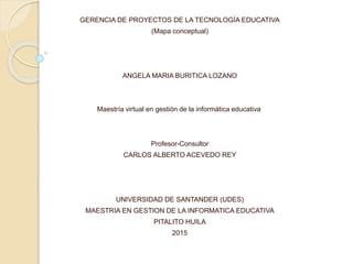 GERENCIA DE PROYECTOS DE LA TECNOLOGÍA EDUCATIVA
(Mapa conceptual)
ANGELA MARIA BURITICA LOZANO
Maestría virtual en gestión de la informática educativa
Profesor-Consultor
CARLOS ALBERTO ACEVEDO REY
UNIVERSIDAD DE SANTANDER (UDES)
MAESTRIA EN GESTION DE LA INFORMATICA EDUCATIVA
PITALITO HUILA
2015
 