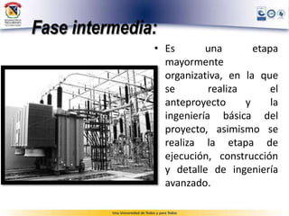 Fase intermedia:
• Es una etapa
mayormente
organizativa, en la que
se realiza el
anteproyecto y la
ingeniería básica del
proyecto, asimismo se
realiza la etapa de
ejecución, construcción
y detalle de ingeniería
avanzado.
 