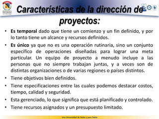 Características de la dirección de
proyectos:
• Es temporal dado que tiene un comienzo y un fin definido, y por
lo tanto tiene un alcance y recursos definidos.
• Es único ya que no es una operación rutinaria, sino un conjunto
específico de operaciones diseñadas para lograr una meta
particular. Un equipo de proyecto a menudo incluye a las
personas que no siempre trabajan juntas, y a veces son de
distintas organizaciones o de varias regiones o países distintos.
• Tiene objetivos bien definidos.
• Tiene especificaciones entre las cuales podemos destacar costos,
tiempo, calidad y seguridad.
• Esta gerenciado, lo que significa que está planificado y controlado.
• Tiene recursos asignados y un presupuesto limitado.
 