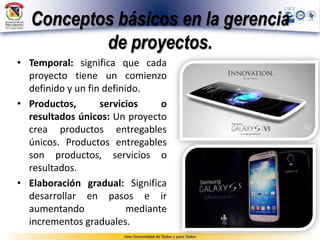 Conceptos básicos en la gerencia
de proyectos.
• Temporal: significa que cada
proyecto tiene un comienzo
definido y un fin definido.
• Productos, servicios o
resultados únicos: Un proyecto
crea productos entregables
únicos. Productos entregables
son productos, servicios o
resultados.
• Elaboración gradual: Significa
desarrollar en pasos e ir
aumentando mediante
incrementos graduales.
 