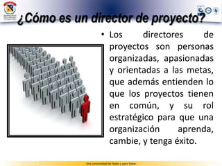 ¿Cómo es un director de proyecto?
• Los directores de
proyectos son personas
organizadas, apasionadas
y orientadas a las metas,
que además entienden lo
que los proyectos tienen
en común, y su rol
estratégico para que una
organización aprenda,
cambie, y tenga éxito.
 