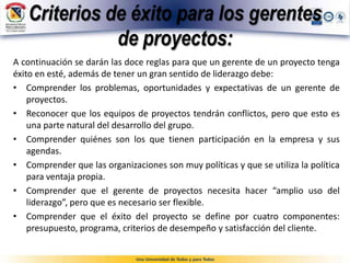 Criterios de éxito para los gerentes
de proyectos:
A continuación se darán las doce reglas para que un gerente de un proyecto tenga
éxito en esté, además de tener un gran sentido de liderazgo debe:
• Comprender los problemas, oportunidades y expectativas de un gerente de
proyectos.
• Reconocer que los equipos de proyectos tendrán conflictos, pero que esto es
una parte natural del desarrollo del grupo.
• Comprender quiénes son los que tienen participación en la empresa y sus
agendas.
• Comprender que las organizaciones son muy políticas y que se utiliza la política
para ventaja propia.
• Comprender que el gerente de proyectos necesita hacer “amplio uso del
liderazgo”, pero que es necesario ser flexible.
• Comprender que el éxito del proyecto se define por cuatro componentes:
presupuesto, programa, criterios de desempeño y satisfacción del cliente.
 