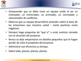 • Comprender que se debe crear un equipo unido al ser un
motivador, un entrenador, un animador, un conciliador y
solucionador de conflictos.
• Observe que su equipo desarrollará actitudes sobre la base de
las emociones que muestre usted – tanto positivas como
negativas.
• Siempre haga preguntas de “qué si” y evite sentirse cómodo
con la situación del proyecto.
• Nunca se deje empantanar en detalles pequeños que le hagan
perder de vista el propósito del proyecto.
• Administre con eficiencia su tiempo.
• Sobre todo, planee, planee, planee.
 