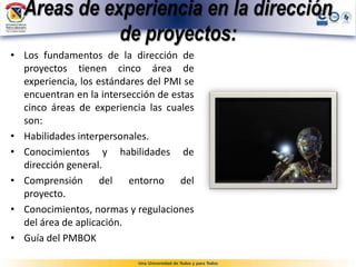 Áreas de experiencia en la dirección
de proyectos:
• Los fundamentos de la dirección de
proyectos tienen cinco área de
experiencia, los estándares del PMI se
encuentran en la intersección de estas
cinco áreas de experiencia las cuales
son:
• Habilidades interpersonales.
• Conocimientos y habilidades de
dirección general.
• Comprensión del entorno del
proyecto.
• Conocimientos, normas y regulaciones
del área de aplicación.
• Guía del PMBOK
 