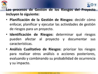 Los procesos de Gestión de los Riesgos del Proyecto
incluyen lo siguiente:
• Planificación de la Gestión de Riesgos: decidir cómo
enfocar, planificar y ejecutar las actividades de gestión
de riesgos para un proyecto.
• Identificación de Riesgos: determinar qué riesgos
pueden afectar al proyecto y documentar sus
características.
• Análisis Cualitativo de Riesgos: priorizar los riesgos
para realizar otros análisis o acciones posteriores,
evaluando y combinando su probabilidad de ocurrencia
y su impacto.
 