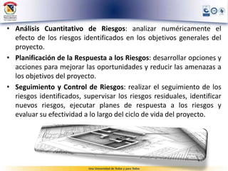 • Análisis Cuantitativo de Riesgos: analizar numéricamente el
efecto de los riesgos identificados en los objetivos generales del
proyecto.
• Planificación de la Respuesta a los Riesgos: desarrollar opciones y
acciones para mejorar las oportunidades y reducir las amenazas a
los objetivos del proyecto.
• Seguimiento y Control de Riesgos: realizar el seguimiento de los
riesgos identificados, supervisar los riesgos residuales, identificar
nuevos riesgos, ejecutar planes de respuesta a los riesgos y
evaluar su efectividad a lo largo del ciclo de vida del proyecto.
 
