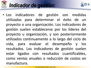Indicador de gestión:
• Los indicadores de gestión son medidas
utilizadas para determinar el éxito de un
proyecto o una organización. Los indicadores de
gestión suelen establecerse por los líderes del
proyecto u organización, y son posteriormente
utilizados continuamente a lo largo del ciclo de
vida, para evaluar el desempeño y los
resultados. Los indicadores de gestión suelen
estar ligados con resultados cuantificables,
como ventas anuales o reducción de costos en
manufactura.
 