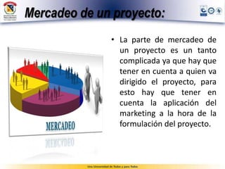 Mercadeo de un proyecto:
• La parte de mercadeo de
un proyecto es un tanto
complicada ya que hay que
tener en cuenta a quien va
dirigido el proyecto, para
esto hay que tener en
cuenta la aplicación del
marketing a la hora de la
formulación del proyecto.
 