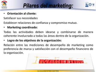 Pilares del marketing:
• Orientación al cliente:
Satisfacer sus necesidades
Establecer relaciones de confianza y compromiso mutuo.
• Marketing coordinado:
Todas las actividades deben idearse y combinarse de manera
coherente involucrado a todas las áreas dentro de la organización.
• Logro de los objetivos de la organización:
Relación entre las mediciones de desempeño de marketing como
preferencia de marca y satisfacción con el desempeño financiero de
la organización.
 
