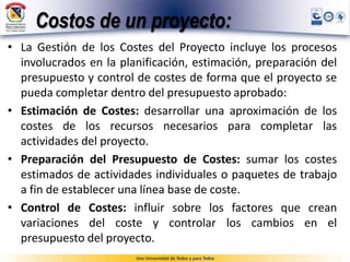 Costos de un proyecto:
• La Gestión de los Costes del Proyecto incluye los procesos
involucrados en la planificación, estimación, preparación del
presupuesto y control de costes de forma que el proyecto se
pueda completar dentro del presupuesto aprobado:
• Estimación de Costes: desarrollar una aproximación de los
costes de los recursos necesarios para completar las
actividades del proyecto.
• Preparación del Presupuesto de Costes: sumar los costes
estimados de actividades individuales o paquetes de trabajo
a fin de establecer una línea base de coste.
• Control de Costes: influir sobre los factores que crean
variaciones del coste y controlar los cambios en el
presupuesto del proyecto.
 