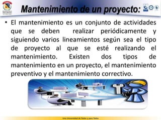 Mantenimiento de un proyecto:
• El mantenimiento es un conjunto de actividades
que se deben realizar periódicamente y
siguiendo varios lineamientos según sea el tipo
de proyecto al que se esté realizando el
mantenimiento. Existen dos tipos de
mantenimiento en un proyecto, el mantenimiento
preventivo y el mantenimiento correctivo.
 
