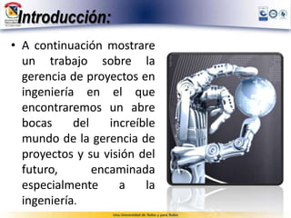 Introducción:
• A continuación mostrare
un trabajo sobre la
gerencia de proyectos en
ingeniería en el que
encontraremos un abre
bocas del increíble
mundo de la gerencia de
proyectos y su visión del
futuro, encaminada
especialmente a la
ingeniería.
 