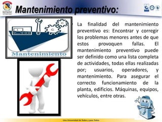 Mantenimiento preventivo:
• La finalidad del mantenimiento
preventivo es: Encontrar y corregir
los problemas menores antes de que
estos provoquen fallas. El
mantenimiento preventivo puede
ser definido como una lista completa
de actividades, todas ellas realizadas
por; usuarios, operadores, y
mantenimiento. Para asegurar el
correcto funcionamiento de la
planta, edificios. Máquinas, equipos,
vehículos, entre otras.
 