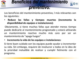 Beneficios del mantenimiento
preventivo:
Los beneficios del mantenimiento preventivo, l más relevantes son
los siguientes:
• Reduce las fallas y tiempos muertos (incrementa la
disponibilidad de equipos e instalaciones):
Obviamente, si tiene muchas fallas que atender menos tiempo
puede dedicarle al mantenimiento programado y estará utilizando
un mantenimiento reactivo mucho más caro por ser un
mantenimiento de "apaga fuegos"
• Incrementa la vida de los equipos e instalaciones:
Si tiene buen cuidado con los equipos puede ayudar a incrementar
su vida. Sin embargo, requiere de involucrar a todos en la idea de
la prioridad ineludible de realizar y cumplir fielmente con el
programa.
 