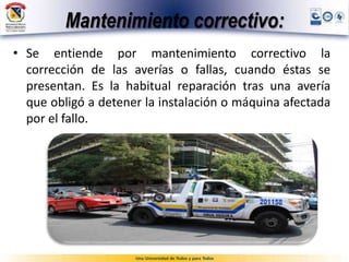 Mantenimiento correctivo:
• Se entiende por mantenimiento correctivo la
corrección de las averías o fallas, cuando éstas se
presentan. Es la habitual reparación tras una avería
que obligó a detener la instalación o máquina afectada
por el fallo.
 