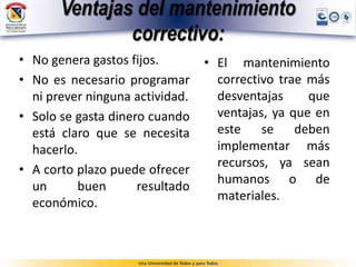 Ventajas del mantenimiento
correctivo:
• No genera gastos fijos.
• No es necesario programar
ni prever ninguna actividad.
• Solo se gasta dinero cuando
está claro que se necesita
hacerlo.
• A corto plazo puede ofrecer
un buen resultado
económico.
• El mantenimiento
correctivo trae más
desventajas que
ventajas, ya que en
este se deben
implementar más
recursos, ya sean
humanos o de
materiales.
 