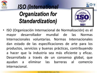 ISO (International
Organization for
Standardization)
• ISO (Organización Internacional de Normalización) es el
mayor desarrollador mundial de las Normas
Internacionales voluntarias. Normas Internacionales
dan estado de las especificaciones de arte para los
productos, servicios y buenas prácticas, contribuyendo
a hacer que la industria sea más eficiente y eficaz.
Desarrollado a través de un consenso global, que
ayudan a eliminar las barreras al comercio
internacional.
 