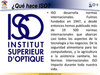 ¿Qué hace ISO?
• ISO desarrolla normas
internacionales. Fuimos
fundados en 1947, y desde
entonces hemos publicado más
de 19 500 normas
internacionales que abarcan
casi todos los aspectos de la
tecnología y los negocios. De la
seguridad alimentaria para las
computadoras, y la agricultura
a la asistencia sanitaria, las
Normas Internacionales ISO
impacto durante toda nuestra
vida.
 