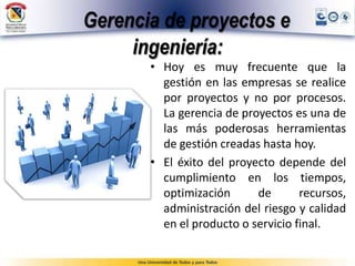 Gerencia de proyectos e
ingeniería:
• Hoy es muy frecuente que la
gestión en las empresas se realice
por proyectos y no por procesos.
La gerencia de proyectos es una de
las más poderosas herramientas
de gestión creadas hasta hoy.
• El éxito del proyecto depende del
cumplimiento en los tiempos,
optimización de recursos,
administración del riesgo y calidad
en el producto o servicio final.
 