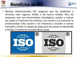 Beneficios de ISO
• Normas Internacionales ISO aseguran que los productos y
servicios sean seguros, fiables y de buena calidad. Para las
empresas, que son herramientas estratégicas, ayudan a reducir
los costos al minimizar los residuos y los errores y al aumentar la
productividad. Ellos ayudan a las empresas a acceder a nuevos
mercados, nivelar el campo de juego para los países en desarrollo
y facilitar el comercio mundial libre y justo.
 