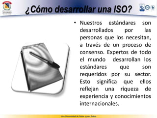 ¿Cómo desarrollar una ISO?
• Nuestros estándares son
desarrollados por las
personas que los necesitan,
a través de un proceso de
consenso. Expertos de todo
el mundo desarrollan los
estándares que son
requeridos por su sector.
Esto significa que ellos
reflejan una riqueza de
experiencia y conocimientos
internacionales.
 