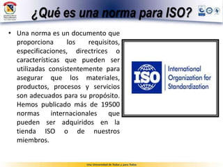 ¿Qué es una norma para ISO?
• Una norma es un documento que
proporciona los requisitos,
especificaciones, directrices o
características que pueden ser
utilizadas consistentemente para
asegurar que los materiales,
productos, procesos y servicios
son adecuados para su propósito.
Hemos publicado más de 19500
normas internacionales que
pueden ser adquiridos en la
tienda ISO o de nuestros
miembros.
 