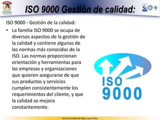 ISO 9000 Gestión de calidad:
ISO 9000 - Gestión de la calidad:
• La familia ISO 9000 se ocupa de
diversos aspectos de la gestión de
la calidad y contiene algunas de
las normas más conocidas de la
ISO. Las normas proporcionan
orientación y herramientas para
las empresas y organizaciones
que quieren asegurarse de que
sus productos y servicios
cumplen consistentemente los
requerimientos del cliente, y que
la calidad se mejora
constantemente.
 
