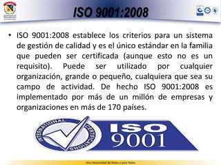 ISO 9001:2008
• ISO 9001:2008 establece los criterios para un sistema
de gestión de calidad y es el único estándar en la familia
que pueden ser certificada (aunque esto no es un
requisito). Puede ser utilizado por cualquier
organización, grande o pequeño, cualquiera que sea su
campo de actividad. De hecho ISO 9001:2008 es
implementado por más de un millón de empresas y
organizaciones en más de 170 países.
 