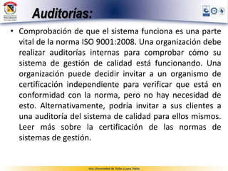 Auditorías:
• Comprobación de que el sistema funciona es una parte
vital de la norma ISO 9001:2008. Una organización debe
realizar auditorías internas para comprobar cómo su
sistema de gestión de calidad está funcionando. Una
organización puede decidir invitar a un organismo de
certificación independiente para verificar que está en
conformidad con la norma, pero no hay necesidad de
esto. Alternativamente, podría invitar a sus clientes a
una auditoría del sistema de calidad para ellos mismos.
Leer más sobre la certificación de las normas de
sistemas de gestión.
 