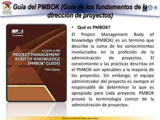Guía del PMBOK (Guía de los fundamentos de la
dirección de proyectos)
• Qué es PMBOK?
El Project Management Body of
Knowledge (PMBOK) es un término que
describe la suma de los conocimientos
involucrados en la profesión de la
administración de proyectos. El
conocimiento y las prácticas descritas en
el PMBOK son aplicables a la mayoría de
los proyectos. Sin embargo, el equipo
administrador del proyecto es siempre el
responsable de determinar lo que es
apropiado para cada proyecto. PMBOK
provee la terminología común de la
administración de proyectos.
 