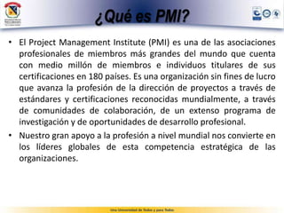 ¿Qué es PMI?
• El Project Management Institute (PMI) es una de las asociaciones
profesionales de miembros más grandes del mundo que cuenta
con medio millón de miembros e individuos titulares de sus
certificaciones en 180 países. Es una organización sin fines de lucro
que avanza la profesión de la dirección de proyectos a través de
estándares y certificaciones reconocidas mundialmente, a través
de comunidades de colaboración, de un extenso programa de
investigación y de oportunidades de desarrollo profesional.
• Nuestro gran apoyo a la profesión a nivel mundial nos convierte en
los líderes globales de esta competencia estratégica de las
organizaciones.
 