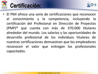Certificación:
• El PMI ofrece una serie de certificaciones que reconocen
el conocimiento y la competencia, incluyendo la
certificación del Profesional en Dirección de Proyectos
(PMP)® que cuenta con más de 370.000 titulares
alrededor del mundo. Los salarios y las oportunidades de
desarrollo profesional de los individuos titulares de
nuestras certificaciones demuestran que los empleadores
reconocen el valor que entregan los profesionales
capacitados.
 