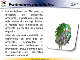 Estándares mundiales:
• Los estándares del PMI para la
dirección de proyectos,
programas, y portafolios son los
más reconocidos en la profesión,
el modelo para la dirección de
proyectos en el gobierno y en los
negocios.
• Miles de voluntarios del PMI con
experiencia en este tipo de
proyectos, desarrollan y
actualizan estos estándares, y
proveen un lenguaje común para
la dirección de proyectos
alrededor del mundo.
 