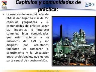 Capítulos y comunidades de
práctica:
• La mayoría de las actividades del
PMI se dan lugar en más de 250
capítulos geográficos y 30
comunidades de práctica según
las industrias o intereses
comunes. Estas comunidades,
que están abiertas a los
miembros del PMI y son
dirigidas por voluntarios,
fomentan el compartir el
conocimiento y la vinculación
entre profesionales, que es una
parte central de nuestra misión.
 