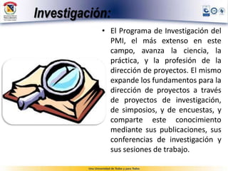 Investigación:
• El Programa de Investigación del
PMI, el más extenso en este
campo, avanza la ciencia, la
práctica, y la profesión de la
dirección de proyectos. El mismo
expande los fundamentos para la
dirección de proyectos a través
de proyectos de investigación,
de simposios, y de encuestas, y
comparte este conocimiento
mediante sus publicaciones, sus
conferencias de investigación y
sus sesiones de trabajo.
 