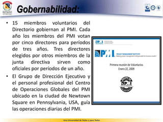 Gobernabilidad:
• 15 miembros voluntarios del
Directorio gobiernan al PMI. Cada
año los miembros del PMI votan
por cinco directores para períodos
de tres años. Tres directores
elegidos por otros miembros de la
junta directiva sirven como
oficiales por períodos de un año.
• El Grupo de Dirección Ejecutivo y
el personal profesional del Centro
de Operaciones Globales del PMI
ubicado en la ciudad de Newtown
Square en Pennsylvania, USA, guía
las operaciones diarias del PMI.
 
