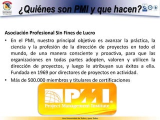 ¿Quiénes son PMI y que hacen?
Asociación Profesional Sin Fines de Lucro
• En el PMI, nuestro principal objetivo es avanzar la práctica, la
ciencia y la profesión de la dirección de proyectos en todo el
mundo, de una manera consciente y proactiva, para que las
organizaciones en todas partes adopten, valoren y utilicen la
dirección de proyectos, y luego le atribuyan sus éxitos a ella.
Fundada en 1969 por directores de proyectos en actividad.
• Más de 500.000 miembros y titulares de certificaciones
 