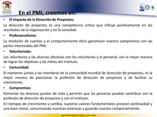 En el PMI, creemos en:
• El Impacto de la Dirección de Proyectos:
La dirección de proyectos es una competencia crítica que influye positivamente en los
resultados de la organización y en la sociedad.
• Profesionalismo:
La rendición de cuentas y el comportamiento ético garantizan nuestro compromiso con las
partes interesadas del PMI.
• Voluntariado:
Los voluntarios y las alianzas efectivas con los voluntarios y el personal, son la mejor manera
de lograr los objetivos y las metas del Instituto.
• Comunidad:
El mantener juntos a los miembros de la comunidad mundial de dirección de proyectos, es la
mejor manera de posicionar la profesión de dirección de proyectos y de facilitar su
crecimiento.
• Compromiso:
Fomentar los diversos puntos de vista y permitir que las personas puedan contribuir con la
profesión de dirección de proyectos y con el Instituto.
En tiempos de crecimiento y cambio, nuestros valores fundamentales proveen continuidad y
una base moral, comunicando nuestras creencias y guiando nuestro comportamiento.
 