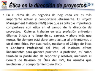 Ética en la dirección de proyectos
• En el clima de los negocios de hoy, cada vez es más
importante actuar y comportarse éticamente. El Project
Management Institute (PMI) cree que es crítico e importante
comportarse con ética en el campo de la dirección de
proyectos. Quienes trabajan en esta profesión enfrentan
dilemas éticos a lo largo de su carrera, y ahora más que
nunca. No siempre está claro cómo actuar al enfrentarnos a
un dilema ético. Por esta razón, mediante el Código de Ética
y Conducta Profesional del PMI, el Instituto ofrece
lineamientos para quienes practican la profesión, así como
también la posibilidad de reportar y resolver, mediante el
Comité de Revisión de Ética del PMI, los asuntos que
involucran un comportamiento no ético.
 