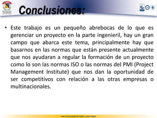 Conclusiones:
• Este trabajo es un pequeño abrebocas de lo que es
gerenciar un proyecto en la parte ingenieril, hay un gran
campo que abarca este tema, principalmente hay que
basarnos en las normas que están presente actualmente
que nos ayudaran a regular la formación de un proyecto
como lo son las normas ISO o las normas del PMI (Project
Management Institute) que nos dan la oportunidad de
ser competitivos con relación a las otras empresas o
multinacionales.
 