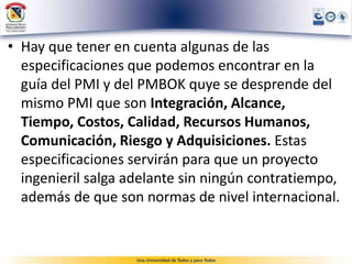 • Hay que tener en cuenta algunas de las
especificaciones que podemos encontrar en la
guía del PMI y del PMBOK quye se desprende del
mismo PMI que son Integración, Alcance,
Tiempo, Costos, Calidad, Recursos Humanos,
Comunicación, Riesgo y Adquisiciones. Estas
especificaciones servirán para que un proyecto
ingenieril salga adelante sin ningún contratiempo,
además de que son normas de nivel internacional.
 