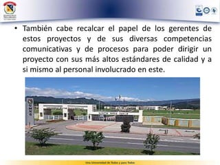 • También cabe recalcar el papel de los gerentes de
estos proyectos y de sus diversas competencias
comunicativas y de procesos para poder dirigir un
proyecto con sus más altos estándares de calidad y a
si mismo al personal involucrado en este.
 